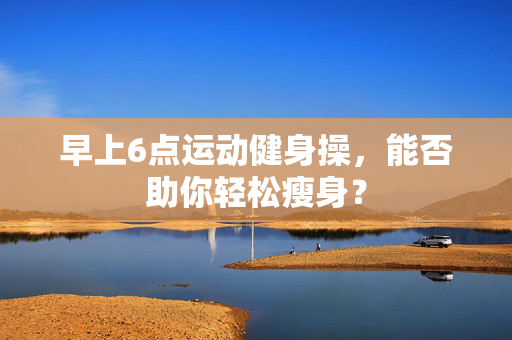 早上6点运动健身操，能否助你轻松瘦身？