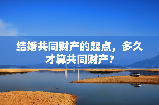 结婚共同财产的起点，多久才算共同财产？