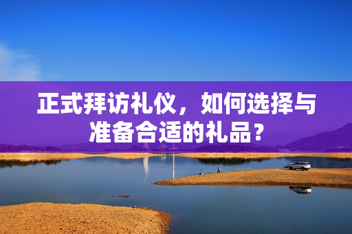 正式拜访礼仪，如何选择与准备合适的礼品？