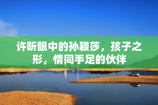 许昕眼中的孙颖莎，孩子之形，情同手足的伙伴
