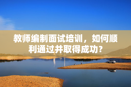 教师编制面试培训，如何顺利通过并取得成功？