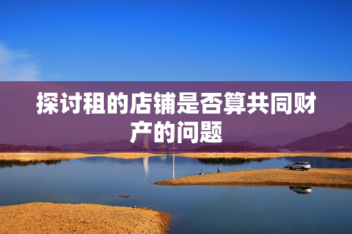 探讨租的店铺是否算共同财产的问题