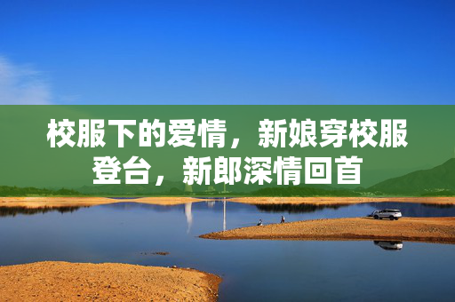 校服下的爱情，新娘穿校服登台，新郎深情回首