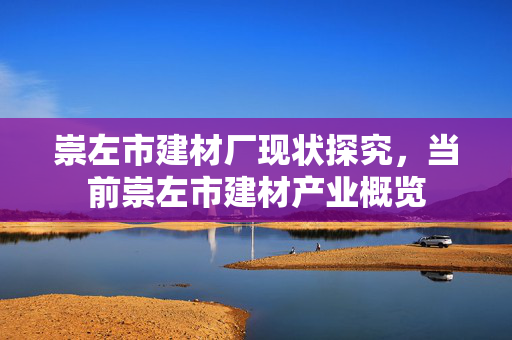 崇左市建材厂现状探究，当前崇左市建材产业概览