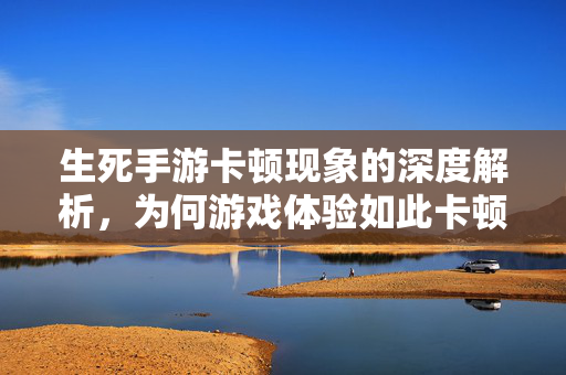生死手游卡顿现象的深度解析，为何游戏体验如此卡顿？