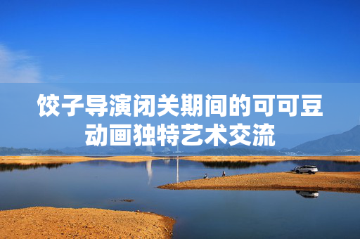 饺子导演闭关期间的可可豆动画独特艺术交流