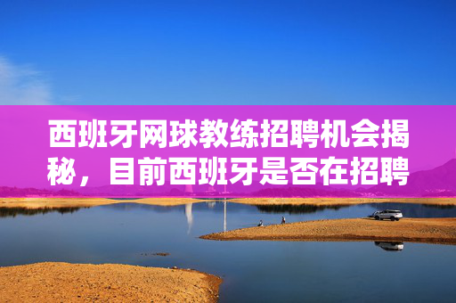 西班牙网球教练招聘机会揭秘，目前西班牙是否在招聘网球教练？