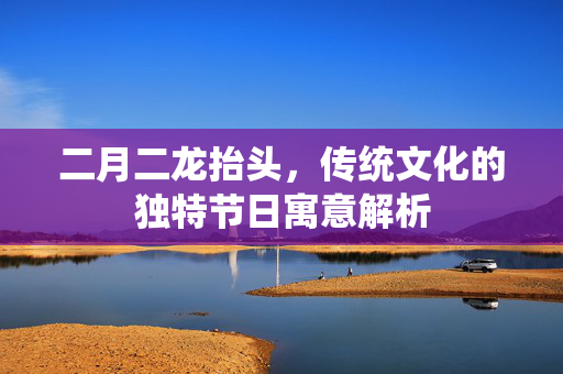 二月二龙抬头，传统文化的独特节日寓意解析