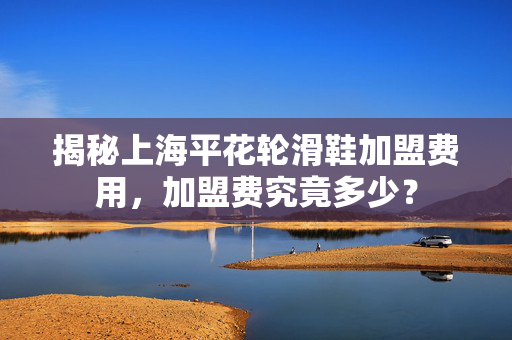 揭秘上海平花轮滑鞋加盟费用，加盟费究竟多少？