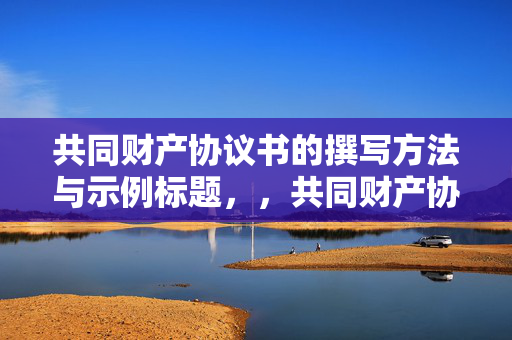 共同财产协议书的撰写方法与示例标题，，共同财产协议书编写指南与范例标题。，可以概括地描述如何撰写共同财产协议书，同时编写指南和范例标题可以暗示文章或文档将包含详细的步骤和示例，以帮助读者理解和编写共同财产协议书。