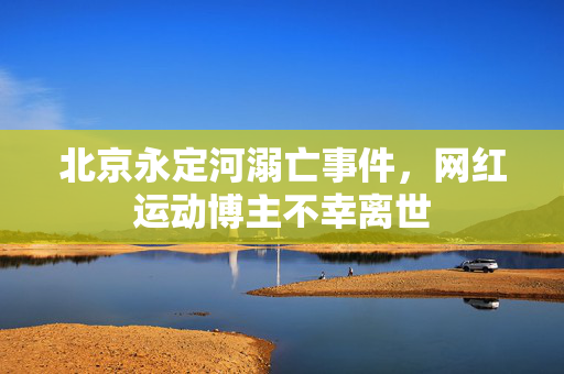 北京永定河溺亡事件，网红运动博主不幸离世