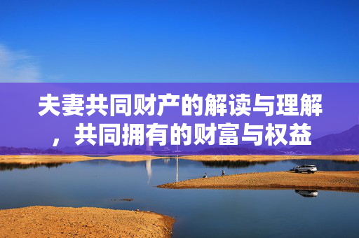 夫妻共同财产的解读与理解，共同拥有的财富与权益