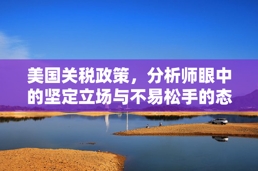 美国关税政策，分析师眼中的坚定立场与不易松手的态度