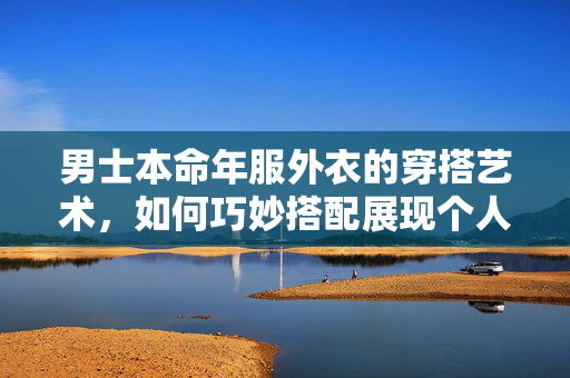 男士本命年服外衣的穿搭艺术，如何巧妙搭配展现个人魅力
