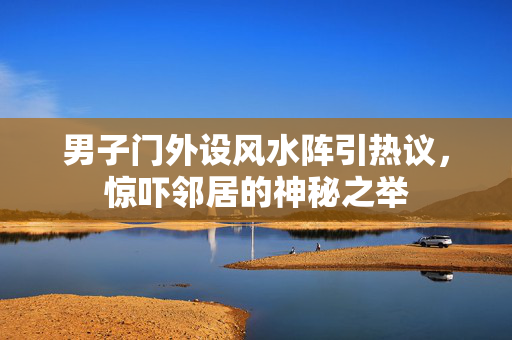 男子门外设风水阵引热议，惊吓邻居的神秘之举