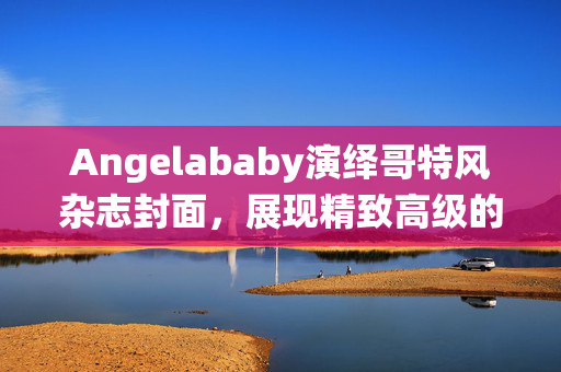 Angelababy演绎哥特风杂志封面，展现精致高级的魅力