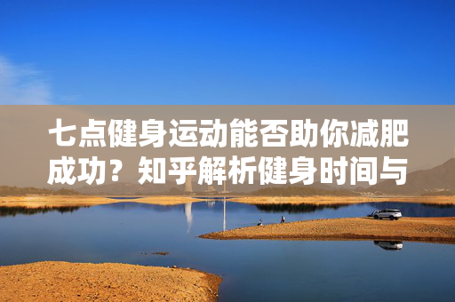 七点健身运动能否助你减肥成功？知乎解析健身时间与减肥效果的关系