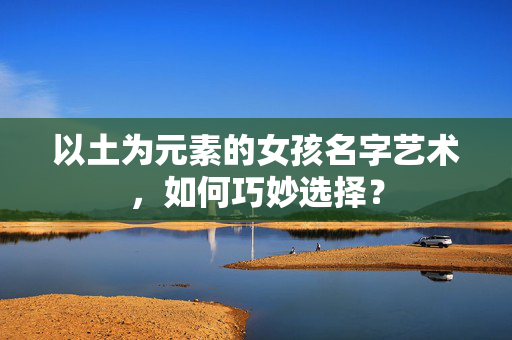 以土为元素的女孩名字艺术，如何巧妙选择？