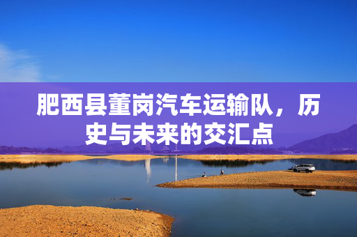 肥西县董岗汽车运输队，历史与未来的交汇点