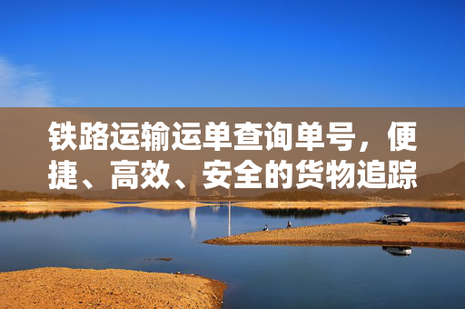铁路运输运单查询单号，便捷、高效、安全的货物追踪解决方案