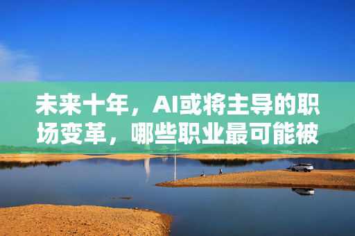 未来十年，AI或将主导的职场变革，哪些职业最可能被取代？