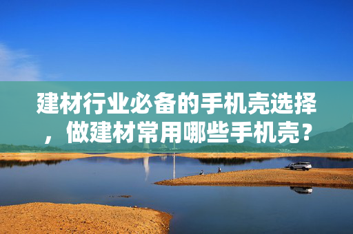 建材行业必备的手机壳选择，做建材常用哪些手机壳？
