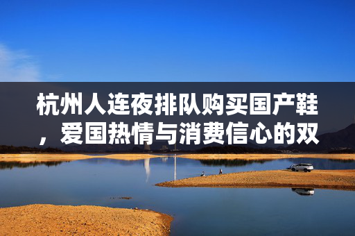 杭州人连夜排队购买国产鞋，爱国热情与消费信心的双重体现