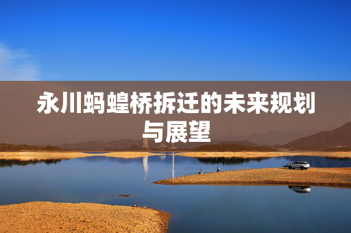 永川蚂蝗桥拆迁的未来规划与展望