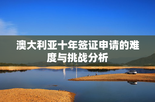 澳大利亚十年签证申请的难度与挑战分析