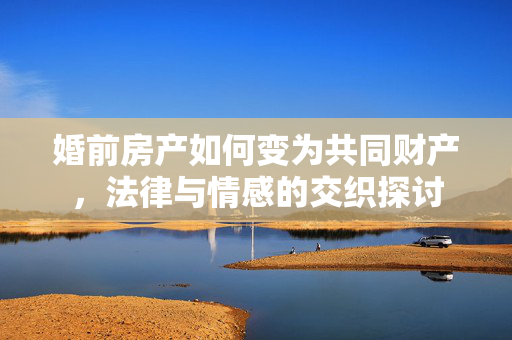 婚前房产如何变为共同财产，法律与情感的交织探讨