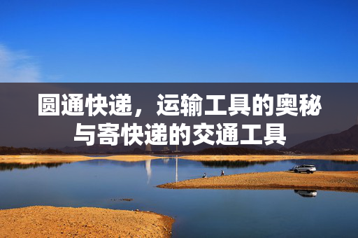圆通快递，运输工具的奥秘与寄快递的交通工具