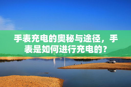 手表充电的奥秘与途径，手表是如何进行充电的？