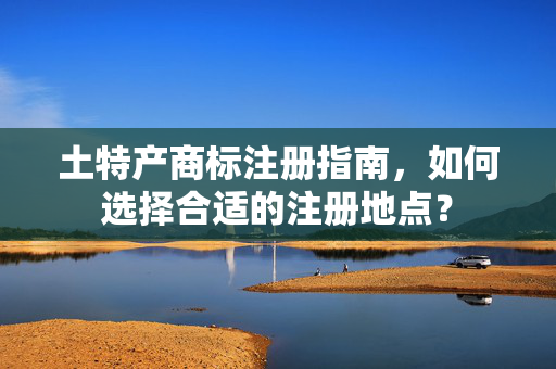 土特产商标注册指南，如何选择合适的注册地点？