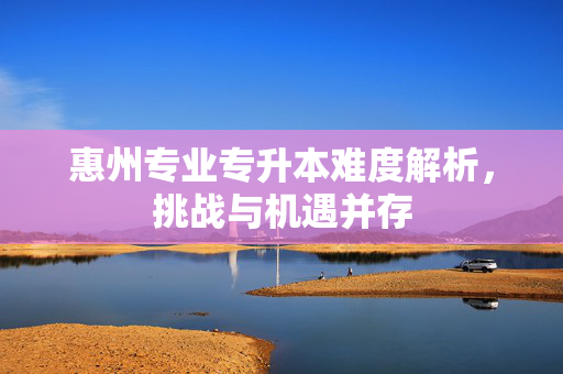 惠州专业专升本难度解析，挑战与机遇并存