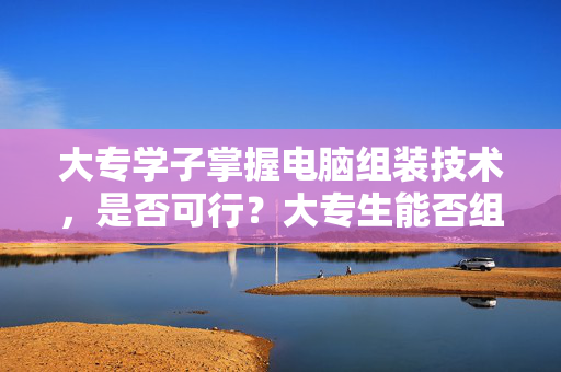 大专学子掌握电脑组装技术，是否可行？大专生能否组装电脑？