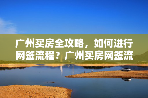广州买房全攻略，如何进行网签流程？广州买房网签流程解析
