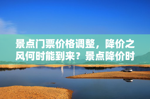 景点门票价格调整，降价之风何时能到来？景点降价时间预测