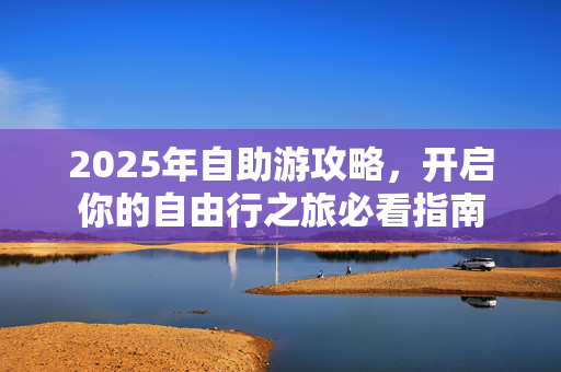 2025年自助游攻略，开启你的自由行之旅必看指南
