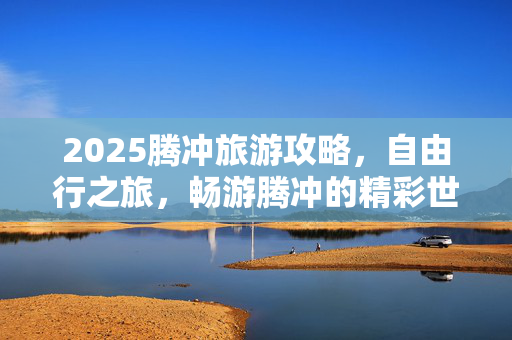 2025腾冲旅游攻略，自由行之旅，畅游腾冲的精彩世界！