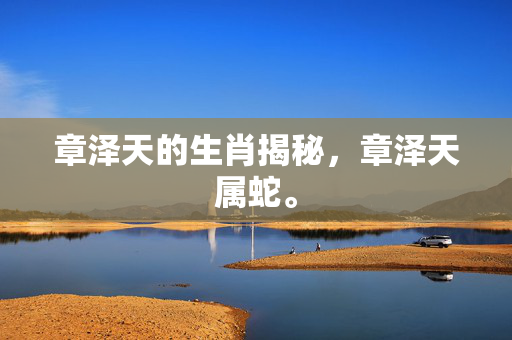 章泽天的生肖揭秘，章泽天属蛇。