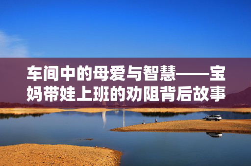车间中的母爱与智慧——宝妈带娃上班的劝阻背后故事