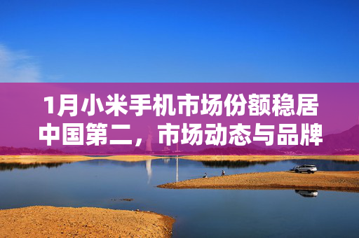 1月小米手机市场份额稳居中国第二，市场动态与品牌策略深度分析