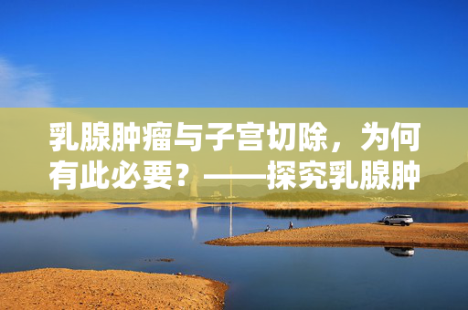 乳腺肿瘤与子宫切除，为何有此必要？——探究乳腺肿瘤与子宫关系及原因
