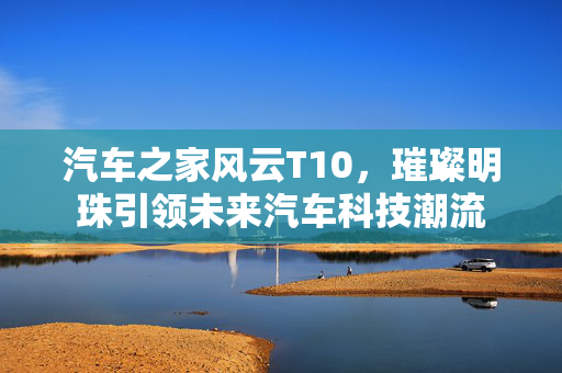 汽车之家风云T10，璀璨明珠引领未来汽车科技潮流