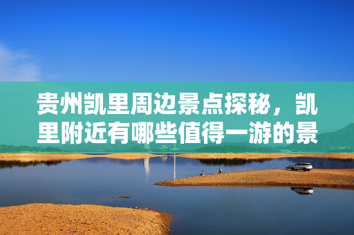 贵州凯里周边景点探秘，凯里附近有哪些值得一游的景点？