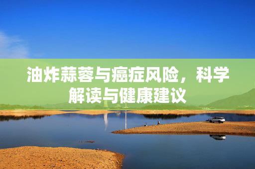 油炸蒜蓉与癌症风险，科学解读与健康建议