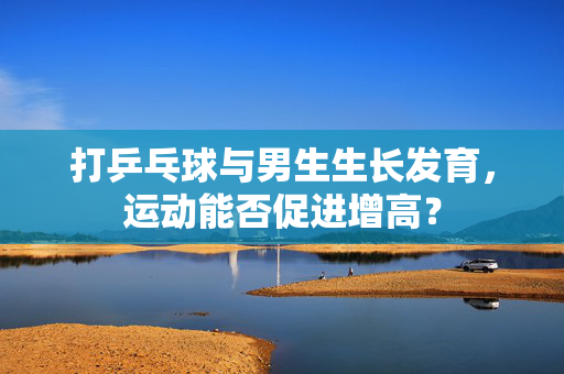 打乒乓球与男生生长发育，运动能否促进增高？