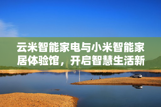 云米智能家电与小米智能家居体验馆，开启智慧生活新纪元