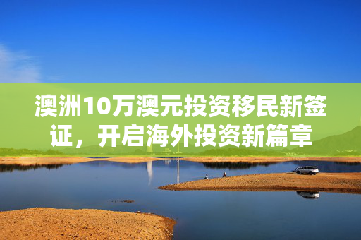 澳洲10万澳元投资移民新签证，开启海外投资新篇章