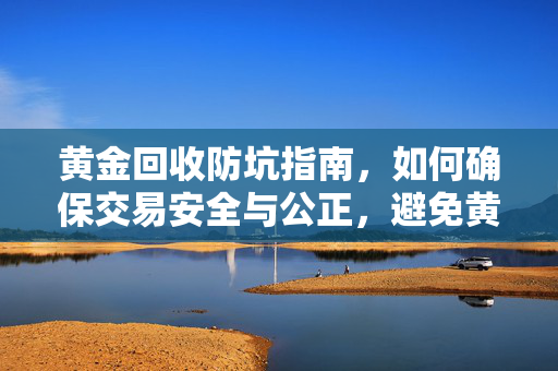 黄金回收防坑指南，如何确保交易安全与公正，避免黄金回收被坑的技巧